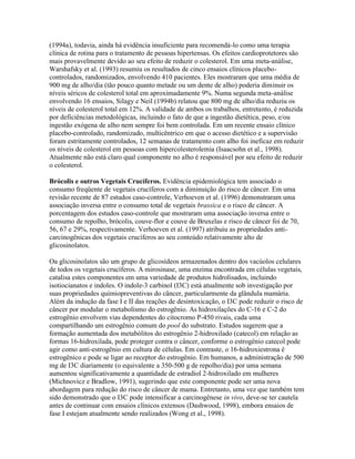 (1994a), todavia, ainda há evidência insuficiente para recomendá-lo como uma terapia
clínica de rotina para o tratamento de pessoas hipertensas. Os efeitos cardioprotetores são
mais provavelmente devido ao seu efeito de reduzir o colesterol. Em uma meta-análise,
Warshafsky et al. (1993) resumiu os resultados de cinco ensaios clínicos placebo-
controlados, randomizados, envolvendo 410 pacientes. Eles mostraram que uma média de
900 mg de alho/dia (tão pouco quanto metade ou um dente de alho) poderia diminuir os
níveis séricos de colesterol total em aproximadamente 9%. Numa segunda meta-análise
envolvendo 16 ensaios, Silagy e Neil (1994b) relatou que 800 mg de alho/dia reduziu os
níveis de colesterol total em 12%. A validade de ambos os trabalhos, entretanto, é reduzida
por deficiências metodológicas, incluindo o fato de que a ingestão dietética, peso, e/ou
ingestão exógena de alho nem sempre foi bem controlada. Em um recente ensaio clínico
placebo-controlado, randomizado, multicêntrico em que o acesso dietético e a supervisão
foram estritamente controlados, 12 semanas de tratamento com alho foi ineficaz em reduzir
os níveis de colesterol em pessoas com hipercolesterolemia (Isaacsohn et al., 1998).
Atualmente não está claro qual componente no alho é responsável por seu efeito de reduzir
o colesterol.

Brócolis e outros Vegetais Crucíferos. Evidência epidemiológica tem associado o
consumo freqüente de vegetais crucíferos com a diminuição do risco de câncer. Em uma
revisão recente de 87 estudos caso-controle, Verhoeven et al. (1996) demonstraram uma
associação inversa entre o consumo total de vegetais brassica e o risco de câncer. A
porcentagem dos estudos caso-controle que mostraram uma associação inversa entre o
consumo de repolho, brócolis, couve-flor e couve de Bruxelas e risco de câncer foi de 70,
56, 67 e 29%, respectivamente. Verhoeven et al. (1997) atribuiu as propriedades anti-
carcinogênicas dos vegetais crucíferos ao seu conteúdo relativamente alto de
glicosinolatos.

Oa glicosinolatos são um grupo de glicosídeos armazenados dentro dos vacúolos celulares
de todos os vegetais crucíferos. A mirosinase, uma enzima encontrada em células vegetais,
catalisa estes componentes em uma variedade de produtos hidrolisados, incluindo
isotiocianatos e indoles. O indole-3 carbinol (I3C) está atualmente sob investigação por
suas propriedades quimiopreventivas do câncer, particularmente da glândula mamária.
Além da indução da fase I e II das reações de desintoxicação, o I3C pode reduzir o risco de
câncer por modular o metabolismo do estrogênio. As hidroxilações do C-16 e C-2 do
estrogênio envolvem vias dependentes do citocromo P-450 rivais, cada uma
compartilhando um estrogênio comum do pool do substrato. Estudos sugerem que a
formação aumentada dos metabólitos do estrogênio 2-hidroxilado (catecol) em relação as
formas 16-hidroxilada, pode proteger contra o câncer, conforme o estrogênio catecol pode
agir como anti-estrogênio em cultura de células. Em contraste, o 16-hidroxiestrona é
estrogênico e pode se ligar ao receptor do estrogênio. Em humanos, a administração de 500
mg de I3C diariamente (o equivalente a 350-500 g de repolho/dia) por uma semana
aumentou significativamente a quantidade de estradiol 2-hidroxilado em mulheres
(Michnovicz e Bradlow, 1991), sugerindo que este componente pode ser uma nova
abordagem para redução do risco de câncer de mama. Entretanto, uma vez que também tem
sido demonstrado que o I3C pode intensificar a carcinogênese in vivo, deve-se ter cautela
antes de continuar com ensaios clínicos extensos (Dashwood, 1998), embora ensaios de
fase I estejam atualmente sendo realizados (Wong et al., 1998).
 