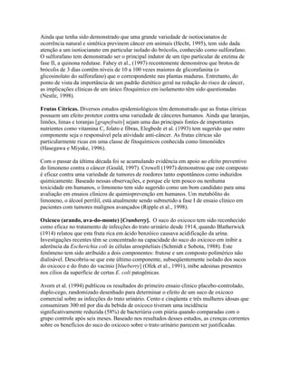 Ainda que tenha sido demonstrado que uma grande variedade de isotiocianatos de
ocorrência natural e sintética previnem câncer em animais (Hecht, 1995), tem sido dada
atenção a um isotiocianato em particular isolado do brócolis, conhecido como sulforafano.
O sulforafano tem demonstrado ser o principal indutor de um tipo particular de enzima de
fase II, a quinona redutase. Fahey et al., (1997) recentemente demonstrou que brotos de
brócolis de 3 dias contêm níveis de 10 a 100 vezes maiores de glicorafanina (o
glicosinolato do sulforafano) que o correspondente nas plantas maduras. Entretanto, do
ponto de vista da importância de um padrão dietético geral na redução do risco de câncer,
as implicações clínicas de um único fitoquímico em isolamento têm sido questionadas
(Nestle, 1998).

Frutas Cítricas. Diversos estudos epidemiológicos têm demonstrado que as frutas cítricas
possuem um efeito protetor contra uma variedade de cânceres humanos. Ainda que laranjas,
limões, limas e toranjas [grapefruits] sejam uma das principais fontes de importantes
nutrientes como vitamina C, folato e fibras, Elegbede et al. (1993) tem sugerido que outro
componente seja o responsável pela atividade anti-câncer. As frutas cítricas são
particularmente ricas em uma classe de fitoquímicos conhecida como limonóides
(Hasegawa e Miyake, 1996).

Com o passar da última década foi se acumulando evidência em apoio ao efeito preventivo
do limoneno contra o câncer (Gould, 1997). Crowell (1997) demonstrou que este composto
é eficaz contra uma variedade de tumores de roedores tanto espontâneos como induzidos
quimicamente. Baseado nessas observações, e porque ele tem pouco ou nenhuma
toxicidade em humanos, o limoneno tem sido sugerido como um bom candidato para uma
avaliação em ensaios clínicos de quimioprevenção em humanos. Um metabólito do
limoneno, o álcool perrilil, está atualmente sendo submetido a fase I de ensaio clínico em
pacientes com tumores malignos avançados (Ripple et al., 1998).

Oxicoco (arando, uva-do-monte) [Cranberry]. O suco do oxicoco tem sido reconhecido
como eficaz no tratamento de infecções do trato urinário desde 1914, quando Blatherwick
(1914) relatou que esta fruta rica em ácido benzóico causava acidificação da urina.
Investigações recentes têm se concentrado na capacidade do suco do oxicoco em inibir a
aderência da Escherichia coli às células uroepiteliais (Schmidt e Sobota, 1988). Este
fenômeno tem sido atribuído a dois componentes: frutose e um composto polimérico não
dialisável. Descobriu-se que este último componente, subseqüentemente isolado dos sucos
do oxicoco e do fruto do vacínio [blueberry] (Ofek et al., 1991), inibe adesinas presentes
nos cílios da superfície de certas E. coli patogênicas.

Avorn et al. (1994) publicou os resultados do primeiro ensaio clínico placebo-controlado,
duplo-cego, randomizado desenhado para determinar o efeito de um suco de oxicoco
comercial sobre as infecções do trato urinário. Cento e cinqüenta e três mulheres idosas que
consumiram 300 ml por dia da bebida de oxicoco tiveram uma incidência
significativamente reduzida (58%) de bacteriúria com piúria quando comparadas com o
grupo controle após seis meses. Baseado nos resultados desses estudos, as crenças correntes
sobre os benefícios do suco do oxicoco sobre o trato urinário parecem ser justificadas.
 