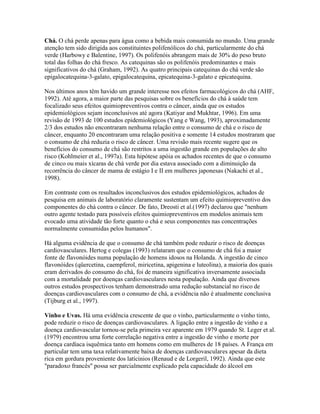 Chá. O chá perde apenas para água como a bebida mais consumida no mundo. Uma grande
atenção tem sido dirigida aos constituintes polifenólicos do chá, particularmente do chá
verde (Harbowy e Balentine, 1997). Os polifenóis abrangem mais de 30% do peso bruto
total das folhas do chá fresco. As catequinas são os polifenóis predominantes e mais
significativos do chá (Graham, 1992). As quatro principais catequinas do chá verde são
epigalocatequina-3-galato, epigalocatequina, epicatequina-3-galato e epicatequina.

Nos últimos anos têm havido um grande interesse nos efeitos farmacológicos do chá (AHF,
1992). Até agora, a maior parte das pesquisas sobre os benefícios do chá à saúde tem
focalizado seus efeitos quimiopreventivos contra o câncer, ainda que os estudos
epidemiológicos sejam inconclusivos até agora (Katiyar and Mukhtar, 1996). Em uma
revisão de 1993 de 100 estudos epidemiológicos (Yang e Wang, 1993), aproximadamente
2/3 dos estudos não encontraram nenhuma relação entre o consumo de chá e o risco de
câncer, enquanto 20 encontraram uma relação positiva e somente 14 estudos mostraram que
o consumo de chá reduzia o risco de câncer. Uma revisão mais recente sugere que os
benefícios do consumo de chá são restritos a uma ingestão grande em populações de alto
risco (Kohlmeier et al., 1997a). Esta hipótese apóia os achados recentes de que o consumo
de cinco ou mais xícaras de chá verde por dia estava associado com a diminuição da
recorrência do câncer de mama de estágio I e II em mulheres japonesas (Nakachi et al.,
1998).

Em contraste com os resultados inconclusivos dos estudos epidemiológicos, achados de
pesquisa em animais de laboratório claramente sustentam um efeito quimiopreventivo dos
componentes do chá contra o câncer. De fato, Dreosti et al.(1997) declarou que "nenhum
outro agente testado para possíveis efeitos quimiopreventivos em modelos animais tem
evocado uma atividade tão forte quanto o chá e seus componentes nas concentrações
normalmente consumidas pelos humanos".

Há alguma evidência de que o consumo de chá também pode reduzir o risco de doenças
cardiovasculares. Hertog e colegas (1993) relataram que o consumo de chá foi a maior
fonte de flavonóides numa população de homens idosos na Holanda. A ingestão de cinco
flavonóides (qüercetina, caempferol, miricetina, apigenina e luteolina), a maioria dos quais
eram derivados do consumo do chá, foi de maneira significativa inversamente associada
com a mortalidade por doenças cardiovasculares nesta população. Ainda que diversos
outros estudos prospectivos tenham demonstrado uma redução substancial no risco de
doenças cardiovasculares com o consumo de chá, a evidência não é atualmente conclusiva
(Tijburg et al., 1997).

Vinho e Uvas. Há uma evidência crescente de que o vinho, particularmente o vinho tinto,
pode reduzir o risco de doenças cardiovasculares. A ligação entre a ingestão de vinho e a
doença cardiovascular tornou-se pela primeira vez aparente em 1979 quando St. Leger et al.
(1979) encontrou uma forte correlação negativa entre a ingestão de vinho e morte por
doença cardíaca isquêmica tanto em homens como em mulheres de 18 países. A França em
particular tem uma taxa relativamente baixa de doenças cardiovasculares apesar da dieta
rica em gordura proveniente dos latícinios (Renaud e de Lorgeril, 1992). Ainda que este
"paradoxo francês" possa ser parcialmente explicado pela capacidade do álcool em
 