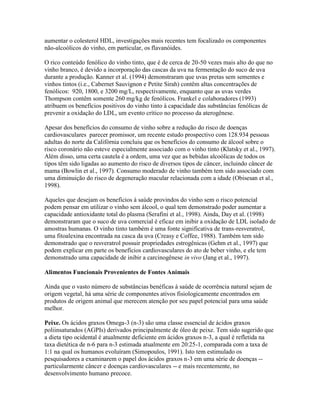 aumentar o colesterol HDL, investigações mais recentes tem focalizado os componentes
não-alcoólicos do vinho, em particular, os flavanóides.

O rico conteúdo fenólico do vinho tinto, que é de cerca de 20-50 vezes mais alto do que no
vinho branco, é devido a incorporação das cascas da uva na fermentação do suco de uva
durante a produção. Kanner et al. (1994) demonstraram que uvas pretas sem sementes e
vinhos tintos (i.e., Cabernet Sauvignon e Petite Sirah) contêm altas concentrações de
fenólicos: 920, 1800, e 3200 mg/L, respectivamente, enquanto que as uvas verdes
Thompson contêm somente 260 mg/kg de fenólicos. Frankel e colaboradores (1993)
atribuem os benefícios positivos do vinho tinto à capacidade das substâncias fenólicas de
prevenir a oxidação do LDL, um evento crítico no processo da aterogênese.

Apesar dos benefícios do consumo de vinho sobre a redução do risco de doenças
cardiovasculares parecer promissor, um recente estudo prospectivo com 128.934 pessoas
adultas do norte da Califórnia concluiu que os benefícios do consumo de álcool sobre o
risco coronário não esteve especialmente associado com o vinho tinto (Klatsky et al., 1997).
Além disso, uma certa cautela é a ordem, uma vez que as bebidas alcoólicas de todos os
tipos têm sido ligadas ao aumento do risco de diversos tipos de câncer, incluindo câncer de
mama (Bowlin et al., 1997). Consumo moderado de vinho também tem sido associado com
uma diminuição do risco de degeneração macular relacionada com a idade (Obisesan et al.,
1998).

Aqueles que desejam os benefícios à saúde provindos do vinho sem o risco potencial
podem pensar em utilizar o vinho sem álcool, o qual tem demonstrado poder aumentar a
capacidade antioxidante total do plasma (Serafini et al., 1998). Ainda, Day et al. (1998)
demonstraram que o suco de uva comercial é eficaz em inibir a oxidação de LDL isolado de
amostras humanas. O vinho tinto também é uma fonte significativa de trans-resveratrol,
uma fitoalexina encontrada na casca da uva (Creasy e Coffee, 1988). Também tem sido
demonstrado que o resveratrol possuir propriedades estrogênicas (Gehm et al., 1997) que
podem explicar em parte os benefícios cardiovasculares do ato de beber vinho, e ele tem
demonstrado uma capacidade de inibir a carcinogênese in vivo (Jang et al., 1997).

Alimentos Funcionais Provenientes de Fontes Animais

Ainda que o vasto número de substâncias benéficas à saúde de ocorrência natural sejam de
origem vegetal, há uma série de componentes ativos fisiologicamente encontrados em
produtos de origem animal que merecem atenção por seu papel potencial para uma saúde
melhor.

Peixe. Os ácidos graxos Omega-3 (n-3) são uma classe essencial de ácidos graxos
poliinsaturados (AGPIs) derivados principalmente de óleo de peixe. Tem sido sugerido que
a dieta tipo ocidental é atualmente deficiente em ácidos graxos n-3, a qual é refletida na
taxa dietética de n-6 para n-3 estimada atualmente em 20:25-1, comparada com a taxa de
1:1 na qual os humanos evoluíram (Simopoulos, 1991). Isto tem estimulado os
pesquisadores a examinarem o papel dos ácidos graxos n-3 em uma série de doenças --
particularmente câncer e doenças cardiovasculares -- e mais recentemente, no
desenvolvimento humano precoce.
 