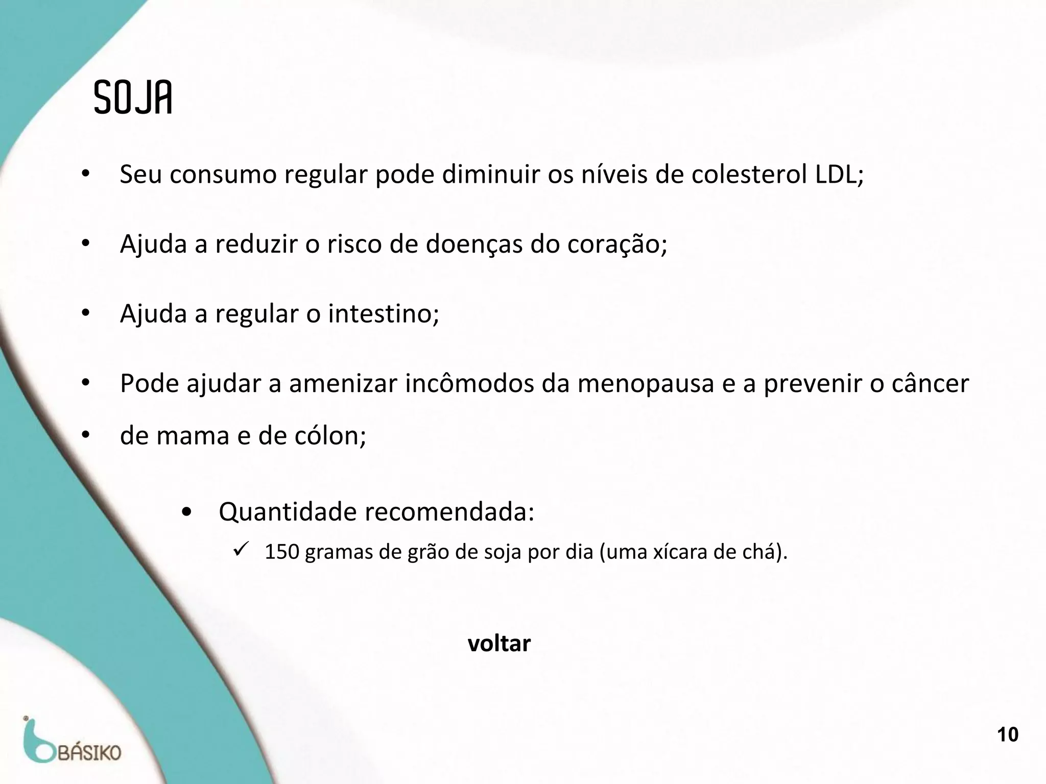 SOJA
•    Seu consumo regular pode diminuir os níveis de colesterol LDL;

•    Ajuda a reduzir o risco de doenças do coração;

•    Ajuda a regular o intestino;

•    Pode ajudar a amenizar incômodos da menopausa e a prevenir o câncer
•    de mama e de cólon;

           • Quantidade recomendada:
               150 gramas de grão de soja por dia (uma xícara de chá).


                                      voltar


                                                                           10
 