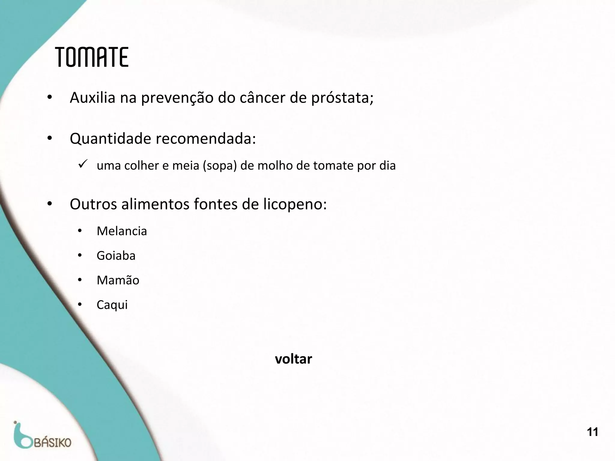 TOMATE
•    Auxilia na prevenção do câncer de próstata;

•    Quantidade recomendada:
       uma colher e meia (sopa) de molho de tomate por dia

•    Outros alimentos fontes de licopeno:
      •   Melancia
      •   Goiaba
      •   Mamão
      •   Caqui


                                      voltar



                                                              11
 