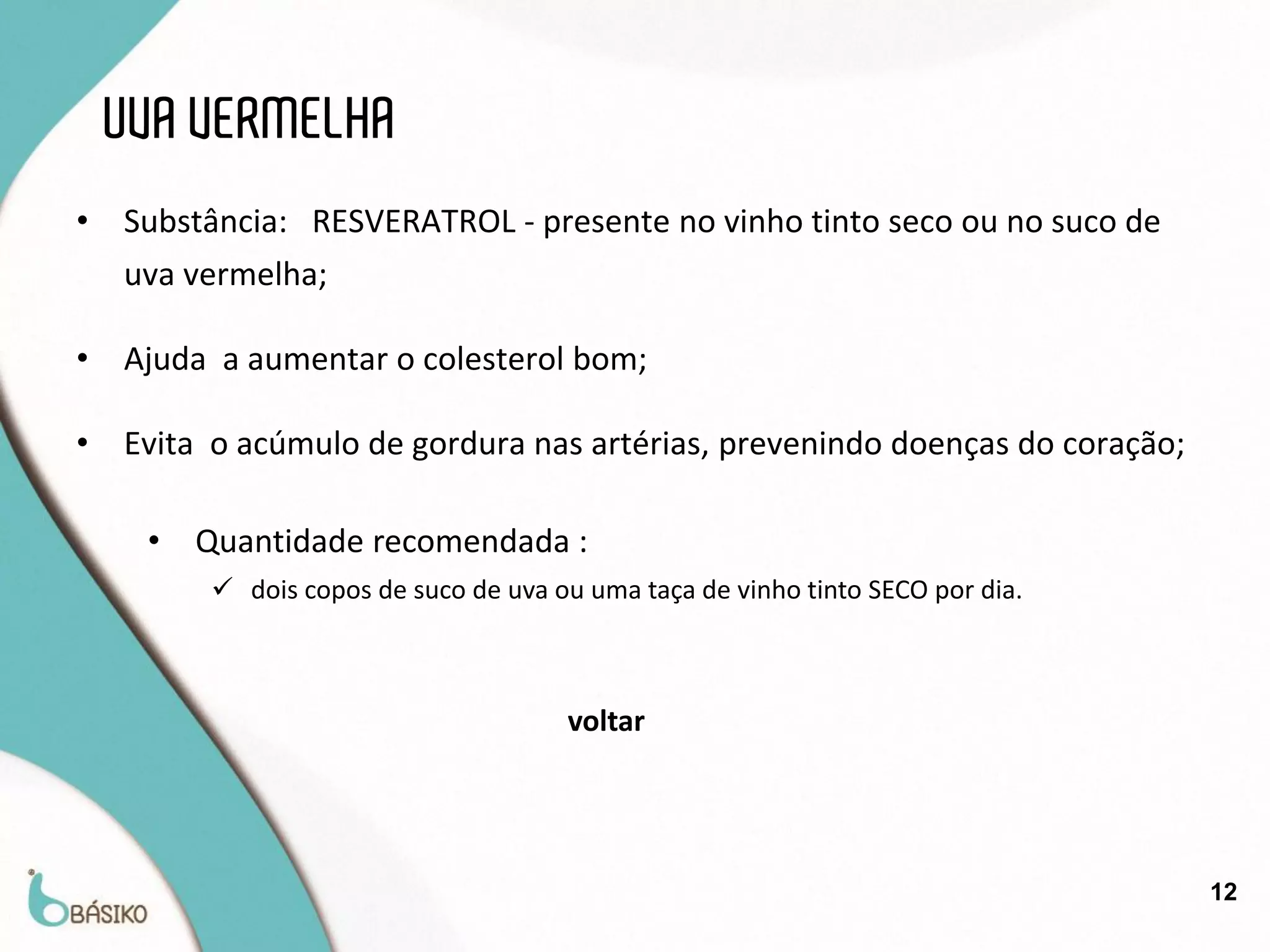UVA VERMELHA
•   Substância: RESVERATROL - presente no vinho tinto seco ou no suco de
    uva vermelha;

•   Ajuda a aumentar o colesterol bom;

•   Evita o acúmulo de gordura nas artérias, prevenindo doenças do coração;

     •   Quantidade recomendada :
          dois copos de suco de uva ou uma taça de vinho tinto SECO por dia.



                                      voltar




                                                                                12
 