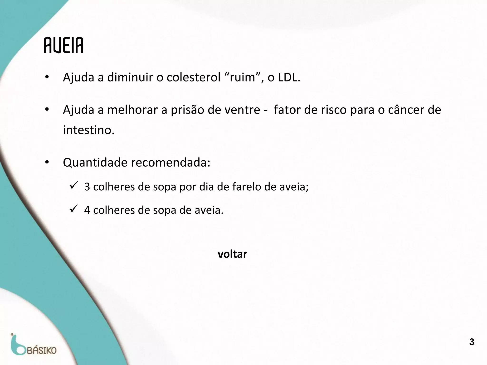 AVEIA
•   Ajuda a diminuir o colesterol “ruim”, o LDL.

•   Ajuda a melhorar a prisão de ventre - fator de risco para o câncer de
    intestino.

•   Quantidade recomendada:
      3 colheres de sopa por dia de farelo de aveia;
      4 colheres de sopa de aveia.


                                  voltar




                                                                            3
 