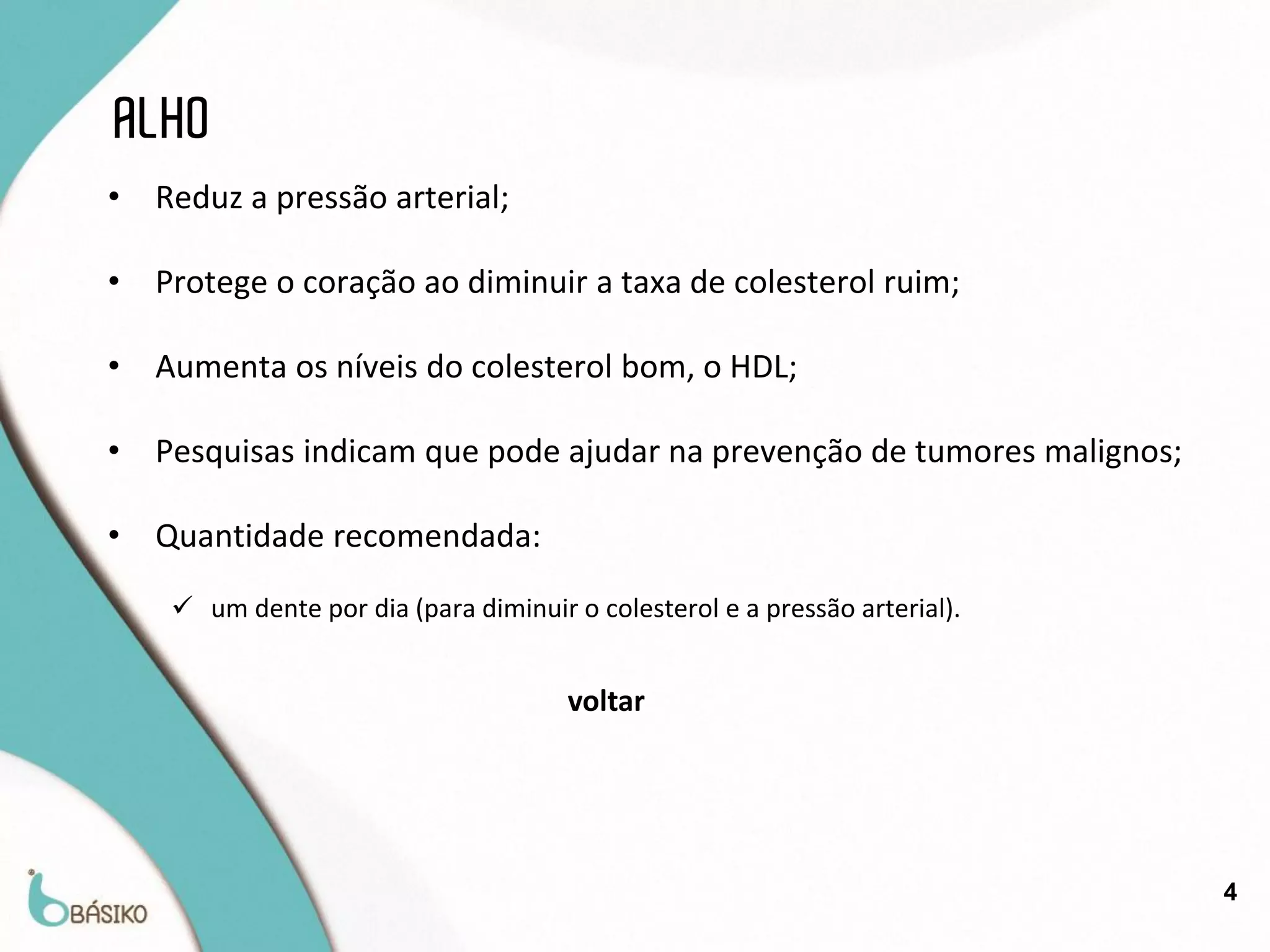ALHO
•   Reduz a pressão arterial;

•   Protege o coração ao diminuir a taxa de colesterol ruim;

•   Aumenta os níveis do colesterol bom, o HDL;

•   Pesquisas indicam que pode ajudar na prevenção de tumores malignos;

•   Quantidade recomendada:
      um dente por dia (para diminuir o colesterol e a pressão arterial).


                                       voltar




                                                                             4
 