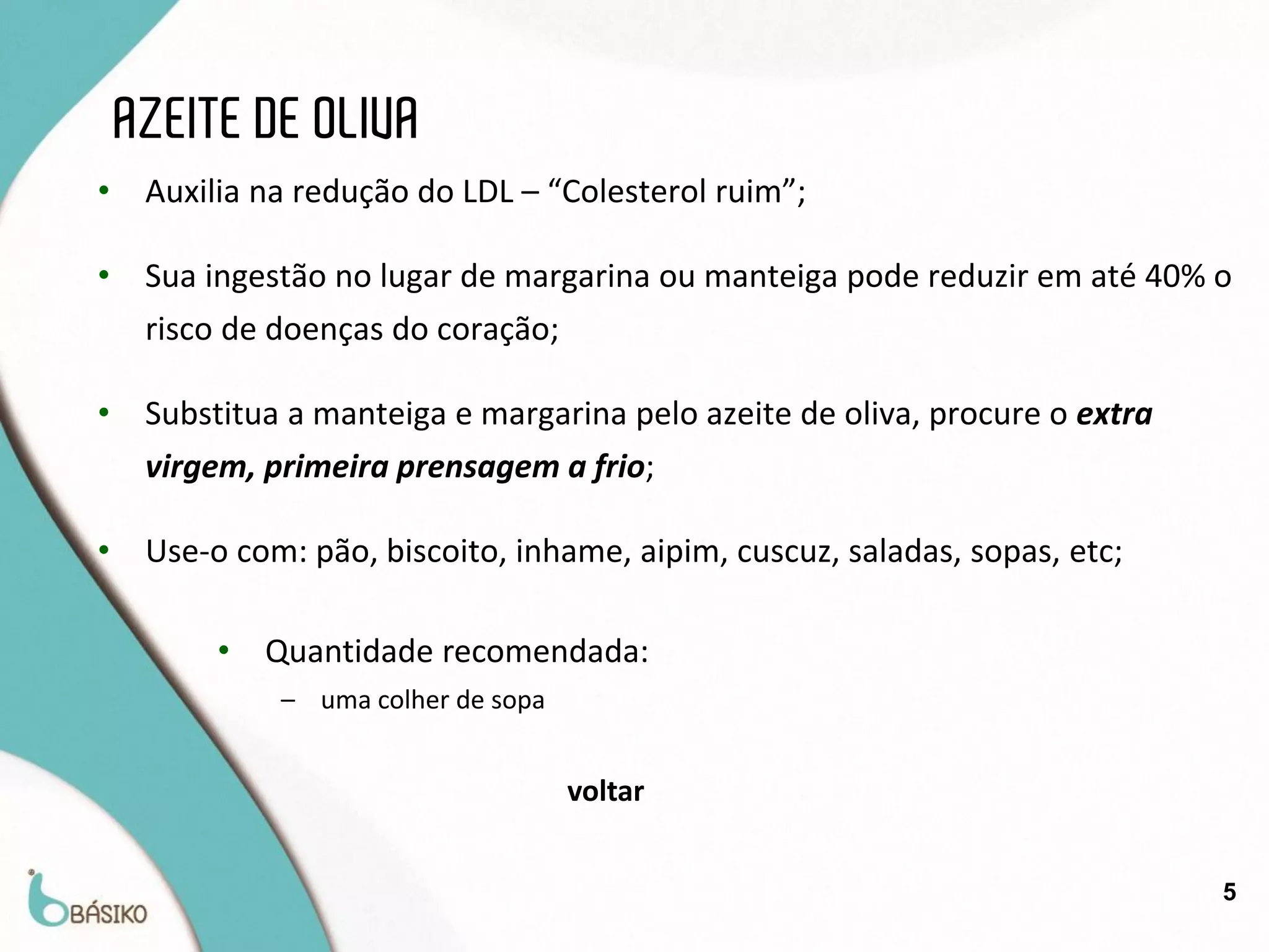 AZEITE DE OLIVA
•    Auxilia na redução do LDL – “Colesterol ruim”;

•    Sua ingestão no lugar de margarina ou manteiga pode reduzir em até 40% o
     risco de doenças do coração;

•    Substitua a manteiga e margarina pelo azeite de oliva, procure o extra
     virgem, primeira prensagem a frio;

•    Use-o com: pão, biscoito, inhame, aipim, cuscuz, saladas, sopas, etc;

          •   Quantidade recomendada:
              – uma colher de sopa


                                     voltar


                                                                              5
 