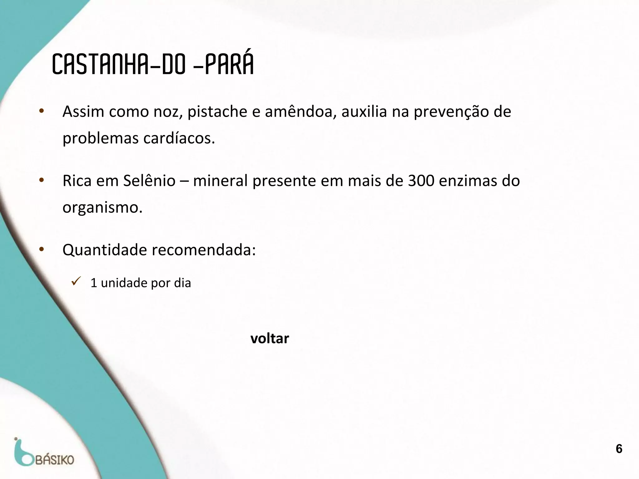 CASTANHA-DO -PARÁ
•   Assim como noz, pistache e amêndoa, auxilia na prevenção de
    problemas cardíacos.

•   Rica em Selênio – mineral presente em mais de 300 enzimas do
    organismo.

•   Quantidade recomendada:
      1 unidade por dia


                            voltar




                                                                   6
 