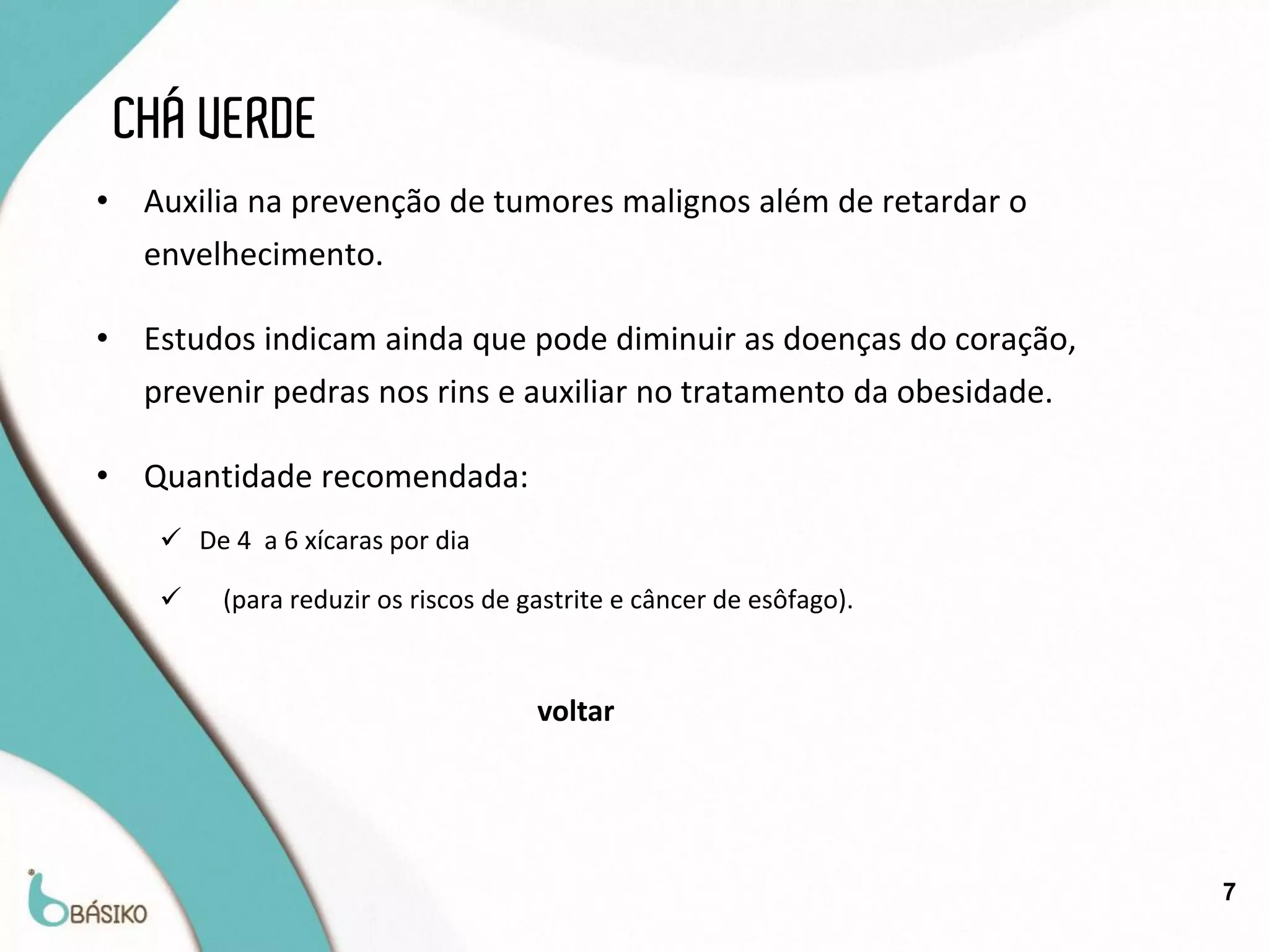 CHÁ VERDE
•    Auxilia na prevenção de tumores malignos além de retardar o
     envelhecimento.

•    Estudos indicam ainda que pode diminuir as doenças do coração,
     prevenir pedras nos rins e auxiliar no tratamento da obesidade.

•    Quantidade recomendada:
       De 4 a 6 xícaras por dia

          (para reduzir os riscos de gastrite e câncer de esôfago).


                                       voltar




                                                                       7
 