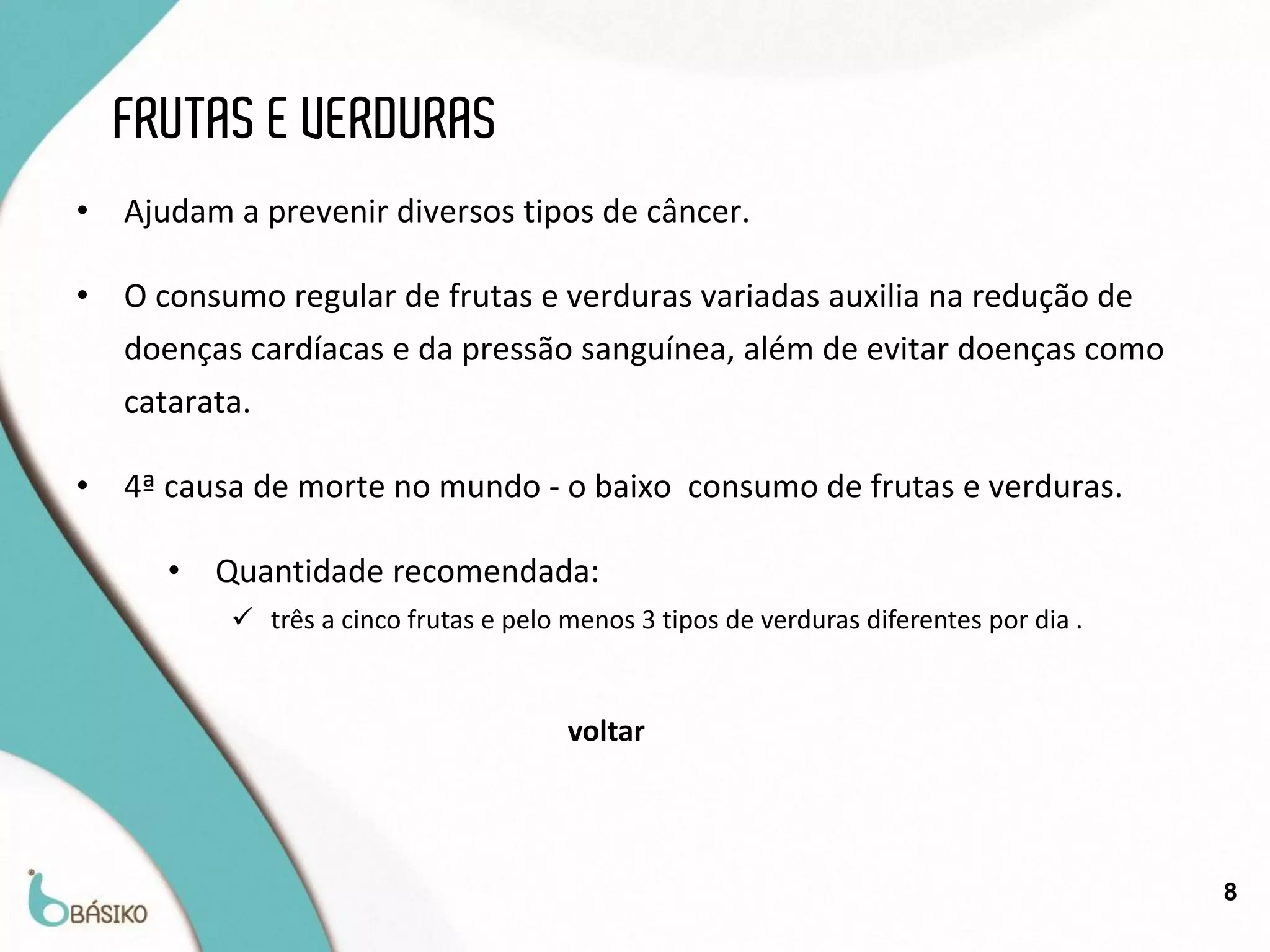 FRUTAS E VERDURAS
•   Ajudam a prevenir diversos tipos de câncer.

•   O consumo regular de frutas e verduras variadas auxilia na redução de
    doenças cardíacas e da pressão sanguínea, além de evitar doenças como
    catarata.

•   4ª causa de morte no mundo - o baixo consumo de frutas e verduras.

       •   Quantidade recomendada:
            três a cinco frutas e pelo menos 3 tipos de verduras diferentes por dia .


                                        voltar




                                                                                         8
 