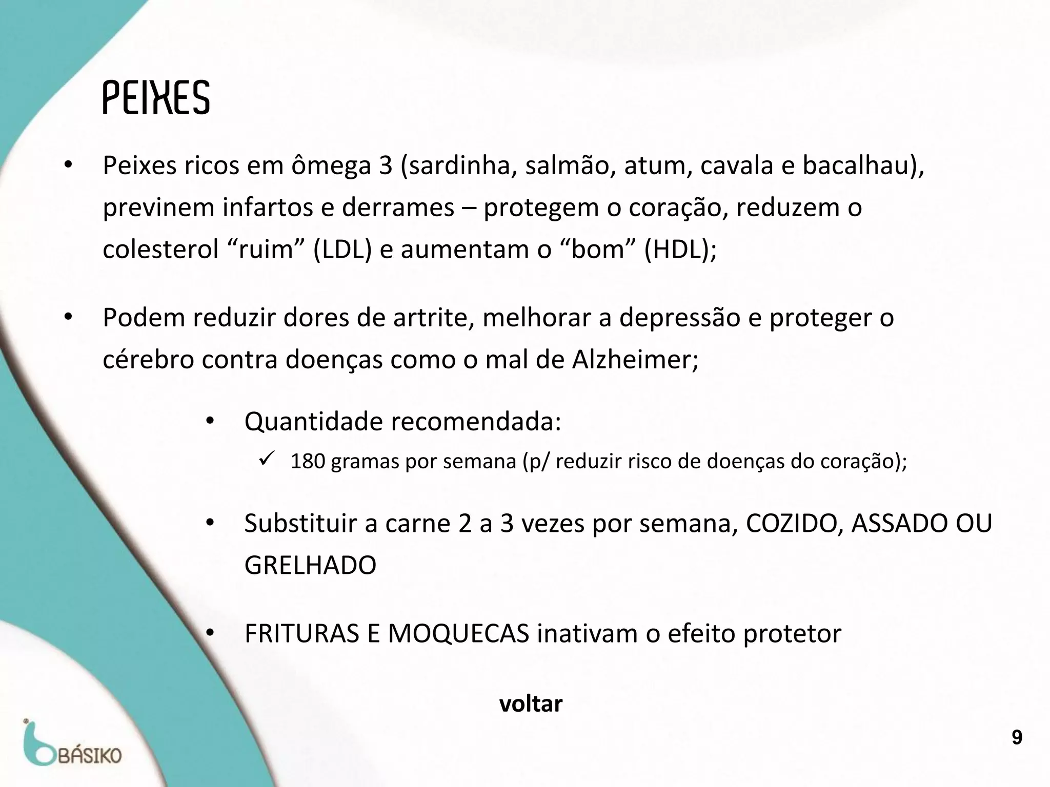 PEIXES
•   Peixes ricos em ômega 3 (sardinha, salmão, atum, cavala e bacalhau),
    previnem infartos e derrames – protegem o coração, reduzem o
    colesterol “ruim” (LDL) e aumentam o “bom” (HDL);

•   Podem reduzir dores de artrite, melhorar a depressão e proteger o
    cérebro contra doenças como o mal de Alzheimer;

            •   Quantidade recomendada:
                  180 gramas por semana (p/ reduzir risco de doenças do coração);

            •   Substituir a carne 2 a 3 vezes por semana, COZIDO, ASSADO OU
                GRELHADO

            •   FRITURAS E MOQUECAS inativam o efeito protetor

                                         voltar
                                                                                     9
 