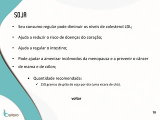 SOJA
•    Seu consumo regular pode diminuir os níveis de colesterol LDL;

•    Ajuda a reduzir o risco de doenças do coração;

•    Ajuda a regular o intestino;

•    Pode ajudar a amenizar incômodos da menopausa e a prevenir o câncer
•    de mama e de cólon;

           • Quantidade recomendada:
               150 gramas de grão de soja por dia (uma xícara de chá).


                                      voltar


                                                                           10
 