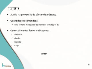 TOMATE
•    Auxilia na prevenção do câncer de próstata;

•    Quantidade recomendada:
       uma colher e meia (sopa) de molho de tomate por dia

•    Outros alimentos fontes de licopeno:
      •   Melancia
      •   Goiaba
      •   Mamão
      •   Caqui


                                      voltar



                                                              11
 