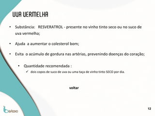 UVA VERMELHA
•   Substância: RESVERATROL - presente no vinho tinto seco ou no suco de
    uva vermelha;

•   Ajuda a aumentar o colesterol bom;

•   Evita o acúmulo de gordura nas artérias, prevenindo doenças do coração;

     •   Quantidade recomendada :
          dois copos de suco de uva ou uma taça de vinho tinto SECO por dia.



                                      voltar




                                                                                12
 