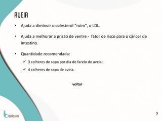 AVEIA
•   Ajuda a diminuir o colesterol “ruim”, o LDL.

•   Ajuda a melhorar a prisão de ventre - fator de risco para o câncer de
    intestino.

•   Quantidade recomendada:
      3 colheres de sopa por dia de farelo de aveia;
      4 colheres de sopa de aveia.


                                  voltar




                                                                            3
 