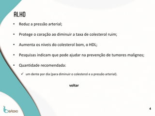 ALHO
•   Reduz a pressão arterial;

•   Protege o coração ao diminuir a taxa de colesterol ruim;

•   Aumenta os níveis do colesterol bom, o HDL;

•   Pesquisas indicam que pode ajudar na prevenção de tumores malignos;

•   Quantidade recomendada:
      um dente por dia (para diminuir o colesterol e a pressão arterial).


                                       voltar




                                                                             4
 