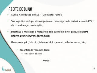 AZEITE DE OLIVA
•    Auxilia na redução do LDL – “Colesterol ruim”;

•    Sua ingestão no lugar de margarina ou manteiga pode reduzir em até 40% o
     risco de doenças do coração;

•    Substitua a manteiga e margarina pelo azeite de oliva, procure o extra
     virgem, primeira prensagem a frio;

•    Use-o com: pão, biscoito, inhame, aipim, cuscuz, saladas, sopas, etc;

          •   Quantidade recomendada:
              – uma colher de sopa


                                     voltar


                                                                              5
 