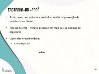 CASTANHA-DO -PARÁ
•   Assim como noz, pistache e amêndoa, auxilia na prevenção de
    problemas cardíacos.

•   Rica em Selênio – mineral presente em mais de 300 enzimas do
    organismo.

•   Quantidade recomendada:
      1 unidade por dia


                            voltar




                                                                   6
 