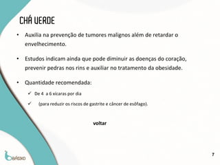 CHÁ VERDE
•    Auxilia na prevenção de tumores malignos além de retardar o
     envelhecimento.

•    Estudos indicam ainda que pode diminuir as doenças do coração,
     prevenir pedras nos rins e auxiliar no tratamento da obesidade.

•    Quantidade recomendada:
       De 4 a 6 xícaras por dia

          (para reduzir os riscos de gastrite e câncer de esôfago).


                                       voltar




                                                                       7
 