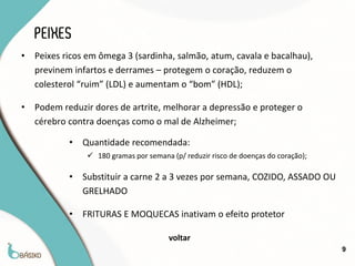 PEIXES
•   Peixes ricos em ômega 3 (sardinha, salmão, atum, cavala e bacalhau),
    previnem infartos e derrames – protegem o coração, reduzem o
    colesterol “ruim” (LDL) e aumentam o “bom” (HDL);

•   Podem reduzir dores de artrite, melhorar a depressão e proteger o
    cérebro contra doenças como o mal de Alzheimer;

            •   Quantidade recomendada:
                  180 gramas por semana (p/ reduzir risco de doenças do coração);

            •   Substituir a carne 2 a 3 vezes por semana, COZIDO, ASSADO OU
                GRELHADO

            •   FRITURAS E MOQUECAS inativam o efeito protetor

                                         voltar
                                                                                     9
 