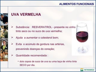 ALIMENTOS FUNCIONAIS

UVA VERMELHA
 Substância: RESVERATROL - presente no vinho
tinto seco ou no suco de uva vermelha;
 Ajuda a aumentar o colesterol bom;
 Evita o acúmulo de gordura nas artérias,
prevenindo doenças do coração;
 Quantidade recomendada :
• dois copos de suco de uva ou uma taça de vinho tinto
SECO por dia.

 