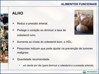 ALIMENTOS FUNCIONAIS

ALHO
 Reduz a pressão arterial;
 Protege o coração ao diminuir a taxa de
colesterol ruim;
 Aumenta os níveis do colesterol bom, o HDL;
 Pesquisas indicam que pode ajudar na prevenção de tumores
malignos;
 Quantidade recomendada:
•

um dente por dia (para diminuir o colesterol e a pressão arterial).

 
