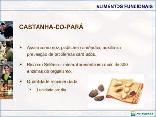 ALIMENTOS FUNCIONAIS

CASTANHA-DO-PARÁ
 Assim como noz, pistache e amêndoa, auxilia na
prevenção de problemas cardíacos.
 Rica em Selênio – mineral presente em mais de 300
enzimas do organismo.
 Quantidade recomendada:
•

1 unidade por dia

 