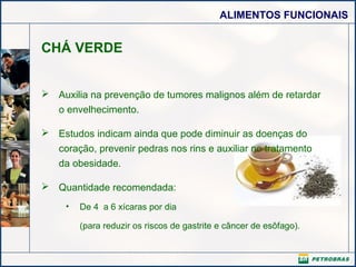 ALIMENTOS FUNCIONAIS

CHÁ VERDE
 Auxilia na prevenção de tumores malignos além de retardar
o envelhecimento.
 Estudos indicam ainda que pode diminuir as doenças do
coração, prevenir pedras nos rins e auxiliar no tratamento
da obesidade.
 Quantidade recomendada:
•

De 4 a 6 xícaras por dia
(para reduzir os riscos de gastrite e câncer de esôfago).

 