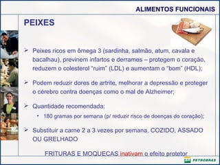 ALIMENTOS FUNCIONAIS

PEIXES
 Peixes ricos em ômega 3 (sardinha, salmão, atum, cavala e
bacalhau), previnem infartos e derrames – protegem o coração,
reduzem o colesterol “ruim” (LDL) e aumentam o “bom” (HDL);
 Podem reduzir dores de artrite, melhorar a depressão e proteger
o cérebro contra doenças como o mal de Alzheimer;
 Quantidade recomendada:
• 180 gramas por semana (p/ reduzir risco de doenças do coração);

 Substituir a carne 2 a 3 vezes por semana, COZIDO, ASSADO
OU GRELHADO
FRITURAS E MOQUECAS inativam o efeito protetor

 