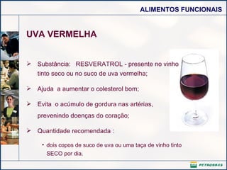 UVA VERMELHA Substância:  RESVERATROL - presente no vinho tinto seco ou no suco de uva vermelha;  Ajuda  a aumentar o colesterol bom; Evita  o acúmulo de gordura nas artérias,  prevenindo doenças do coração; Quantidade recomendada : dois copos de suco de uva ou uma taça de vinho tinto SECO por dia. 
