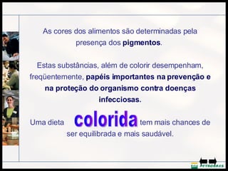 As cores dos alimentos são determinadas pela presença dos  pigmentos .  Estas substâncias, além de colorir desempenham, freqüentemente,  papéis importantes na prevenção e na proteção do organismo contra doenças infecciosas . Uma dieta  tem mais chances de ser equilibrada e mais saudável. colorida 
