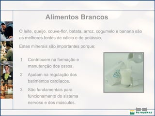 Alimentos Brancos O leite, queijo, couve-flor, batata, arroz, cogumelo e banana são as melhores fontes de cálcio e de potássio.  Estes minerais são importantes porque: Contribuem na formação e manutenção dos ossos.   Ajudam na regulação dos batimentos cardíacos.   São fundamentais para funcionamento do sistema nervoso e dos músculos.  