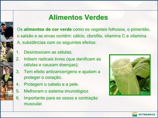Alimentos Verdes Os  alimentos de cor verde  como os vegetais folhosos, o pimentão, o salsão e as ervas contêm: cálcio, clorofila, vitamina C e vitamina A, substâncias com os seguintes efeitos: Desintoxicam as células; Inibem radicais livres (que danificam as células e causam doenças);   Tem efeito anticancerígeno e ajudam a proteger o coração.   Protegem o cabelo e a pele. Melhoram o sistema imunológico Importante para os ossos e contração muscular. 