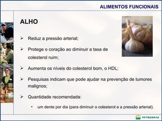 ALHO Reduz a pressão arterial; Protege o coração ao diminuir a taxa de colesterol ruim; Aumenta os níveis do colesterol bom, o HDL; Pesquisas indicam que pode ajudar na prevenção de tumores malignos; Quantidade recomendada: um dente por dia (para diminuir o colesterol e a pressão arterial).  