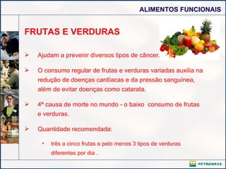 FRUTAS E VERDURAS Ajudam a prevenir diversos tipos de câncer.  O consumo regular de frutas e verduras variadas auxilia na redução de doenças cardíacas e da pressão sanguínea, além de evitar doenças como catarata. 4ª causa de morte no mundo - o baixo  consumo de frutas e verduras. Quantidade recomendada: três a cinco frutas e pelo menos 3 tipos de verduras diferentes por dia  . 