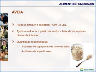 ALIMENTOS FUNCIONAIS
AVEIA
 Ajuda a diminuir o colesterol “ruim”, o LDL.
 Ajuda a melhorar a prisão de ventre - fator de risco para o
câncer de intestino.
 Quantidade recomendada:
• 3 colheres de sopa por dia de farelo de aveia;
• 4 colheres de sopa de aveia.
 