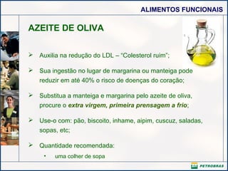 ALIMENTOS FUNCIONAIS
AZEITE DE OLIVA
 Auxilia na redução do LDL – “Colesterol ruim”;
 Sua ingestão no lugar de margarina ou manteiga pode
reduzir em até 40% o risco de doenças do coração;
 Substitua a manteiga e margarina pelo azeite de oliva,
procure o extra virgem, primeira prensagem a frio;
 Use-o com: pão, biscoito, inhame, aipim, cuscuz, saladas,
sopas, etc;
 Quantidade recomendada:
• uma colher de sopa
 