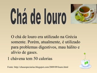 O chá de louro era utilizado na Grécia
  somente. Porém, atualmente, é utilizado
  para problemas digestivos, mau hálito e
  alívio de gases.
1 chávena tem 50 calorias
Fonte: http://chasespeciarias.blogspot.com/2009/09/louro.html
 