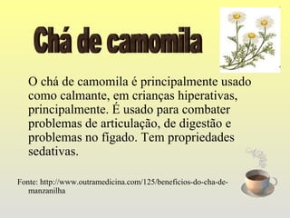 O chá de camomila é principalmente usado
   como calmante, em crianças hiperativas,
   principalmente. É usado para combater
   problemas de articulação, de digestão e
   problemas no fígado. Tem propriedades
   sedativas.

Fonte: http://www.outramedicina.com/125/beneficios-do-cha-de-
   manzanilha
 