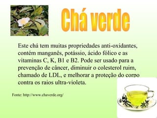 Este chá tem muitas propriedades anti-oxidantes,
   contém manganês, potássio, ácido fólico e as
   vitaminas C, K, B1 e B2. Pode ser usado para a
   prevenção de câncer, diminuir o colesterol ruim,
   chamado de LDL, e melhorar a proteção do corpo
   contra os raios ultra-violeta.
Fonte: http://www.chaverde.org/
 