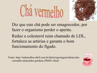 Diz que este chá pode ser emagrecedor, por
   fazer o organismo perder o apetite.
   Reduz o colesterol ruim chamado de LDL,
   fortalece as artérias e garante o bom
   funcionamento do fígado.

Fonte: http://mdemulher.abril.com.br/dieta/reportagem/dietas/cha-
   vermelho-destruidor-gordura-396841.shtml
 