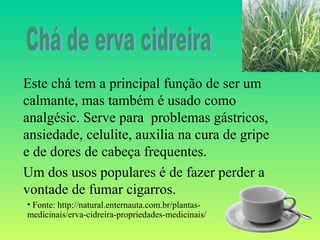 Este chá tem a principal função de ser um
calmante, mas também é usado como
analgésic. Serve para problemas gástricos,
ansiedade, celulite, auxilia na cura de gripe
e de dores de cabeça frequentes.
Um dos usos populares é de fazer perder a
vontade de fumar cigarros.
• Fonte: http://natural.enternauta.com.br/plantas-
medicinais/erva-cidreira-propriedades-medicinais/
 