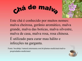 Este chá é conhecido por muitos nomes:
  malva cheirosa, gerânio aromático, malva
  grande, malva das boticas, malva silvestre,
  malva de casa, malva rosa, rosa chinesa.
  É utilizado para curar mau hálito e
  infecções na garganta.
Fonte: bocahttp://natural.enternauta.com.br/plantas-medicinais/malva-
  propriedades-medicinais/
 