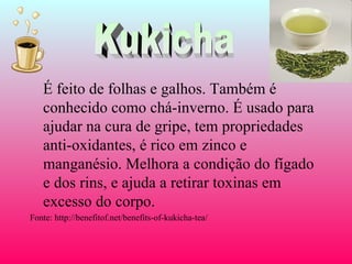 É feito de folhas e galhos. Também é
   conhecido como chá-inverno. É usado para
   ajudar na cura de gripe, tem propriedades
   anti-oxidantes, é rico em zinco e
   manganésio. Melhora a condição do fígado
   e dos rins, e ajuda a retirar toxinas em
   excesso do corpo.
Fonte: http://benefitof.net/benefits-of-kukicha-tea/
 