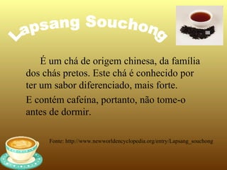 É um chá de origem chinesa, da família
dos chás pretos. Este chá é conhecido por
ter um sabor diferenciado, mais forte.
E contém cafeína, portanto, não tome-o
antes de dormir.

     Fonte: http://www.newworldencyclopedia.org/entry/Lapsang_souchong
 