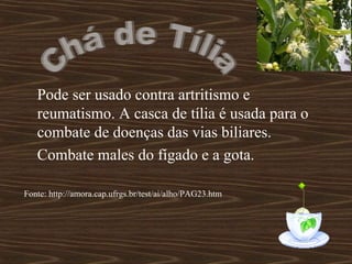 Pode ser usado contra artritismo e
   reumatismo. A casca de tília é usada para o
   combate de doenças das vias biliares.
   Combate males do fígado e a gota.

Fonte: http://amora.cap.ufrgs.br/test/ai/alho/PAG23.htm
 