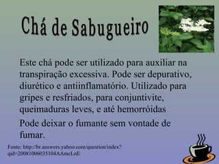 Este chá pode ser utilizado para auxiliar na
     transpiração excessiva. Pode ser depurativo,
     diurético e antiinflamatório. Utilizado para
     gripes e resfriados, para conjuntivite,
     queimaduras leves, e até hemorróidas
     Pode deixar o fumante sem vontade de
     fumar.
Fonte: http://br.answers.yahoo.com/question/index?
qid=20081006035104AAmcLnE
 