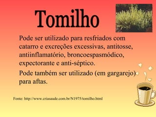 Pode ser utilizado para resfriados com
   catarro e excreções excessivas, antitosse,
   antiinflamatório, broncoespasmódico,
   expectorante e anti-séptico.
   Pode também ser utilizado (em gargarejo)
   para aftas.

Fonte: http://www.criasaude.com.br/N1975/tomilho.html
 