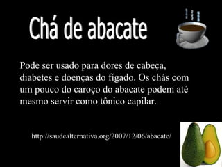 Pode ser usado para dores de cabeça,
diabetes e doenças do fígado. Os chás com
um pouco do caroço do abacate podem até
mesmo servir como tônico capilar.


  http://saudealternativa.org/2007/12/06/abacate/
 