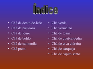 •   Chá de dente-de-leão   •   Chá verde
•   Chá de pau-rosa        •   Chá vermelho
•   Chá de louro           •   Chá de losna
•   Chá de boldo           •   Chá de quebra-pedra
•   Chá de camomila        •   Chá de erva cidreira
•   Chá preto              •   Chá de carqueja
                           •   Chá de capim santo
 