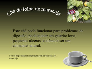 Este chá pode funcionar para problemas de
   digestão, pode ajudar em gastrite leve,
   pequenas úlceras, e além de ser um
   calmante natural.

Fonte: http://natural.enternauta.com.br/cha/cha-de-
maracuja/
 